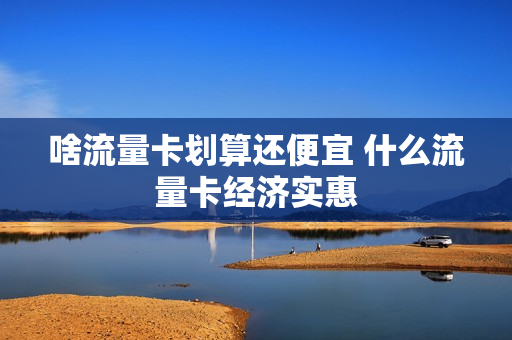 啥流量卡划算还便宜 什么流量卡经济实惠