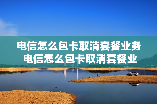 电信怎么包卡取消套餐业务 电信怎么包卡取消套餐业务呢