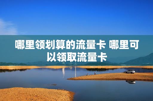 哪里领划算的流量卡 哪里可以领取流量卡