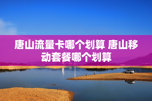 唐山流量卡哪个划算 唐山移动套餐哪个划算