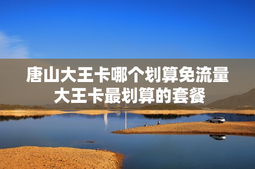 唐山大王卡哪个划算免流量 大王卡最划算的套餐