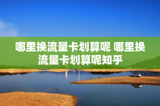 哪里换流量卡划算呢 哪里换流量卡划算呢知乎