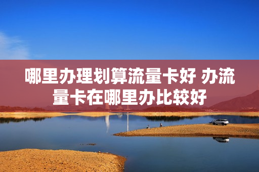 哪里办理划算流量卡好 办流量卡在哪里办比较好