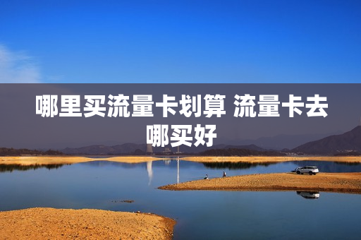 哪里买流量卡划算 流量卡去哪买好