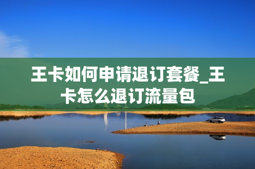 王卡如何申请退订套餐_王卡怎么退订流量包