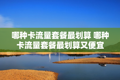 哪种卡流量套餐最划算 哪种卡流量套餐最划算又便宜