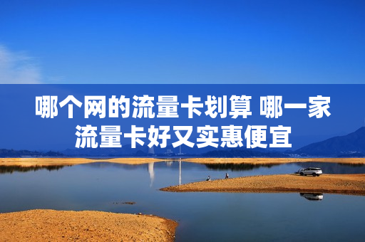 哪个网的流量卡划算 哪一家流量卡好又实惠便宜