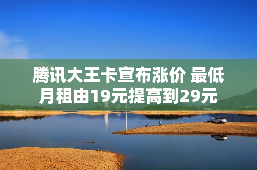 腾讯大王卡宣布涨价 最低月租由19元提高到29元
