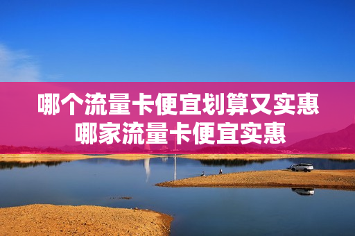 哪个流量卡便宜划算又实惠 哪家流量卡便宜实惠