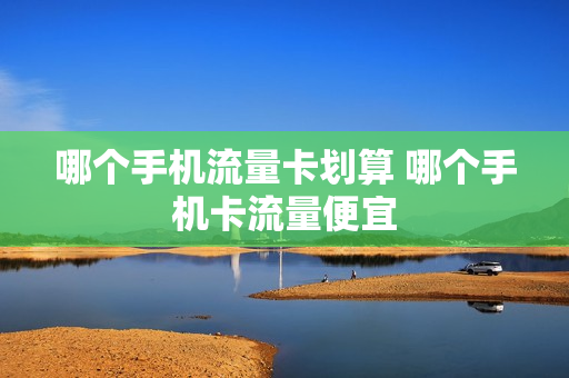 哪个手机流量卡划算 哪个手机卡流量便宜