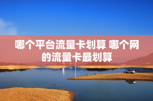 哪个平台流量卡划算 哪个网的流量卡最划算