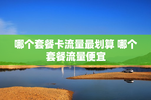 哪个套餐卡流量最划算 哪个套餐流量便宜
