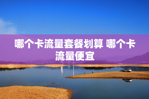 哪个卡流量套餐划算 哪个卡流量便宜