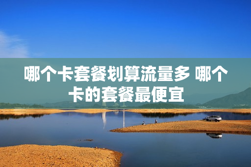 哪个卡套餐划算流量多 哪个卡的套餐最便宜