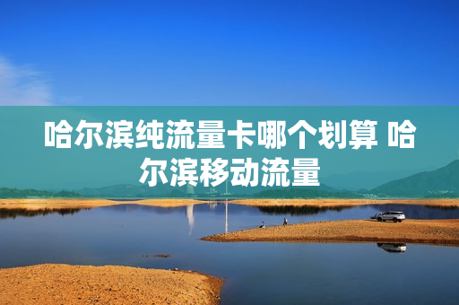 哈尔滨纯流量卡哪个划算 哈尔滨移动流量