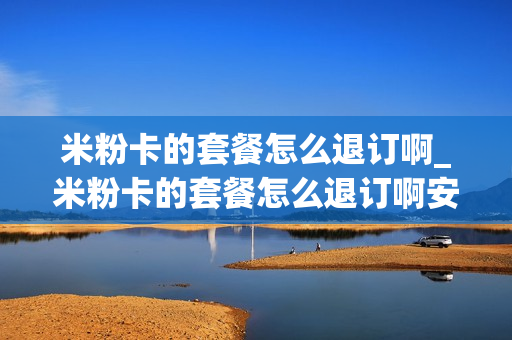 米粉卡的套餐怎么退订啊_米粉卡的套餐怎么退订啊安全吗