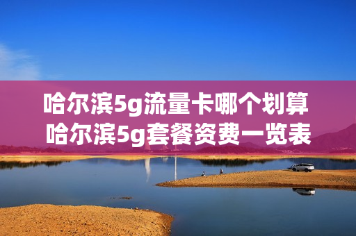 哈尔滨5g流量卡哪个划算 哈尔滨5g套餐资费一览表