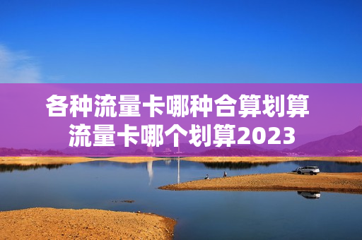 各种流量卡哪种合算划算 流量卡哪个划算2023