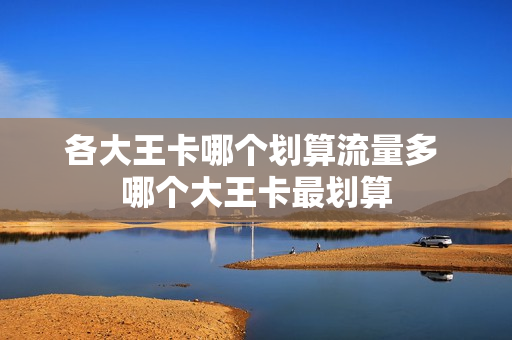 各大王卡哪个划算流量多 哪个大王卡最划算