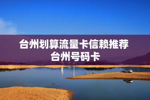 台州划算流量卡信赖推荐 台州号码卡
