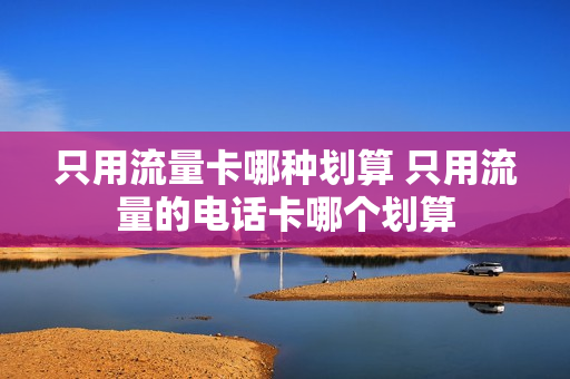 只用流量卡哪种划算 只用流量的电话卡哪个划算