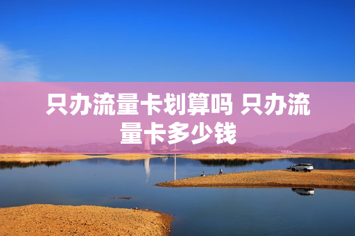 只办流量卡划算吗 只办流量卡多少钱