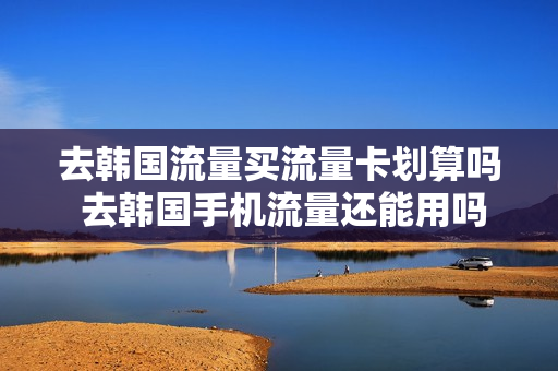 去韩国流量买流量卡划算吗 去韩国手机流量还能用吗