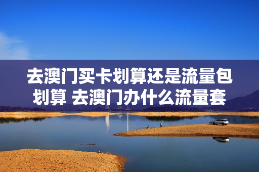 去澳门买卡划算还是流量包划算 去澳门办什么流量套餐