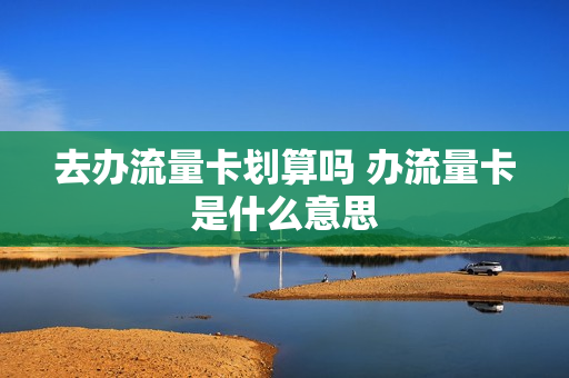 去办流量卡划算吗 办流量卡是什么意思