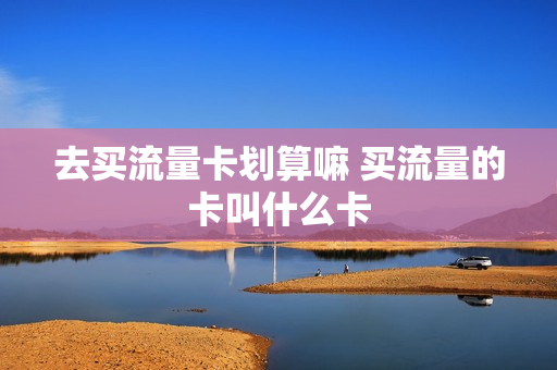 去买流量卡划算嘛 买流量的卡叫什么卡