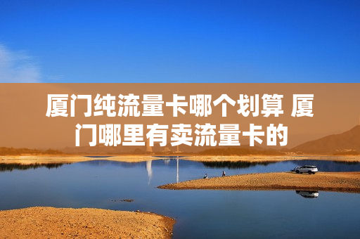 厦门纯流量卡哪个划算 厦门哪里有卖流量卡的