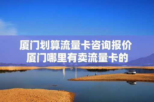 厦门划算流量卡咨询报价 厦门哪里有卖流量卡的
