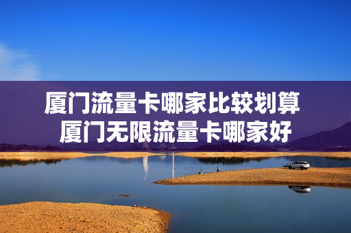 厦门流量卡哪家比较划算 厦门无限流量卡哪家好