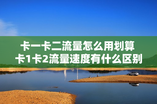 卡一卡二流量怎么用划算 卡1卡2流量速度有什么区别