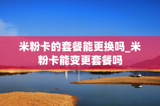 米粉卡的套餐能更换吗_米粉卡能变更套餐吗
