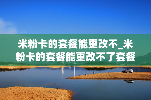 米粉卡的套餐能更改不_米粉卡的套餐能更改不了套餐吗