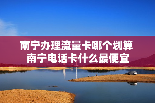 南宁办理流量卡哪个划算 南宁电话卡什么最便宜