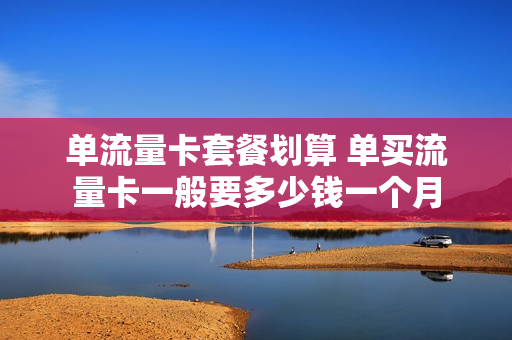 单流量卡套餐划算 单买流量卡一般要多少钱一个月