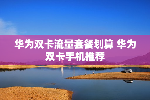 华为双卡流量套餐划算 华为双卡手机推荐