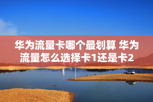 华为流量卡哪个最划算 华为流量怎么选择卡1还是卡2