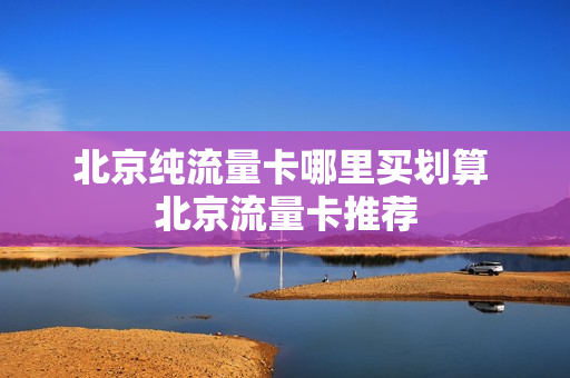 北京纯流量卡哪里买划算 北京流量卡推荐