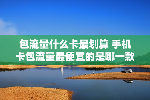 包流量什么卡最划算 手机卡包流量最便宜的是哪一款