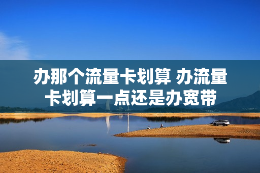 办那个流量卡划算 办流量卡划算一点还是办宽带