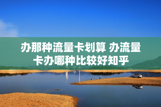 办那种流量卡划算 办流量卡办哪种比较好知乎