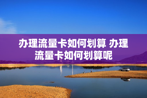 办理流量卡如何划算 办理流量卡如何划算呢