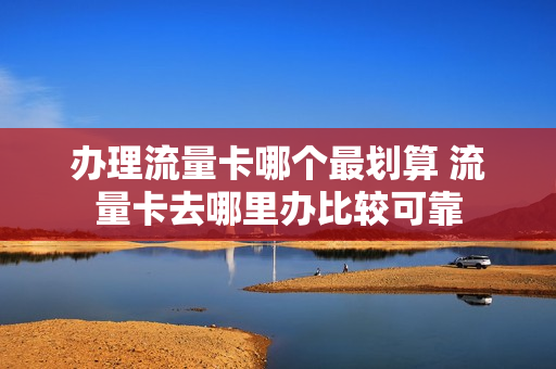 办理流量卡哪个最划算 流量卡去哪里办比较可靠