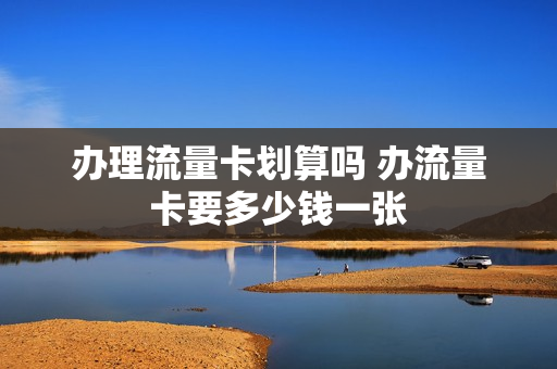 办理流量卡划算吗 办流量卡要多少钱一张