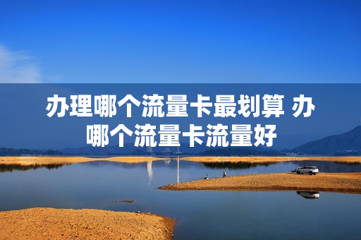 办理哪个流量卡最划算 办哪个流量卡流量好