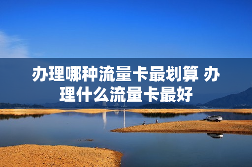 办理哪种流量卡最划算 办理什么流量卡最好