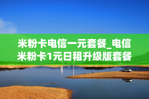 米粉卡电信一元套餐_电信米粉卡1元日租升级版套餐详情